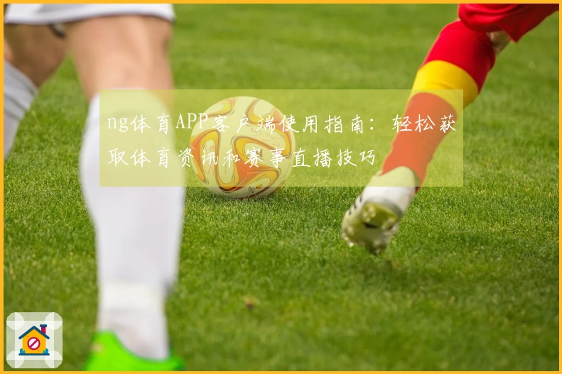 ng体育APP客户端使用指南：轻松获取体育资讯和赛事直播技巧