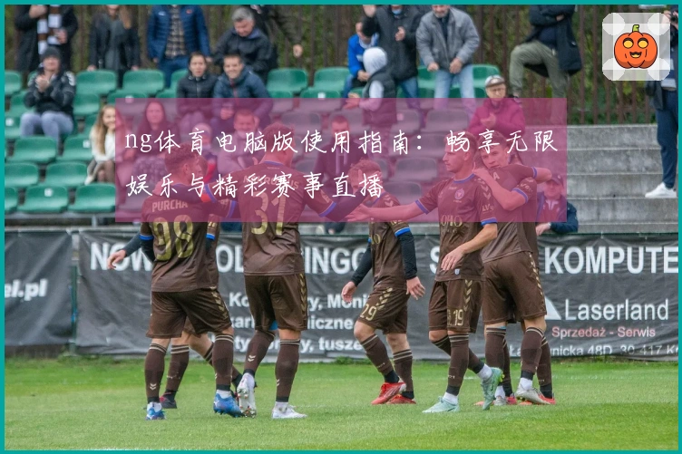 ng体育电脑版使用指南:畅享无限娱乐与精彩赛事直播