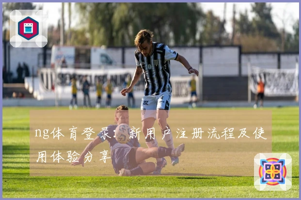 ng体育登录:新用户注册流程及使用体验分享